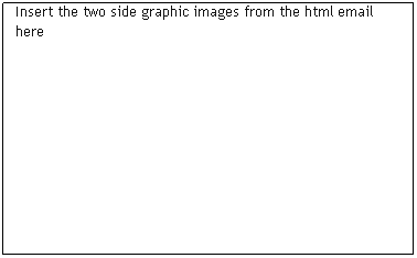 Text Box: &nbsp;
Insert the two side graphic images from the html email here
&nbsp;
